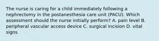 The nurse is caring for a child immediately following a nephrectomy in the postanesthesia care unit (PACU). Which assessment should the nurse initially perform? A. pain level B. peripheral vascular access device C. surgical incision D. vital signs