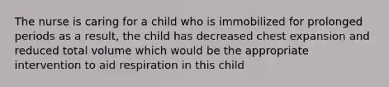 The nurse is caring for a child who is immobilized for prolonged periods as a result, the child has decreased chest expansion and reduced total volume which would be the appropriate intervention to aid respiration in this child