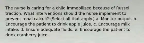 The nurse is caring for a child immobilized because of Russel traction. What interventions should the nurse implement to prevent renal calculi? (Select all that apply.) a. Monitor output. b. Encourage the patient to drink apple juice. c. Encourage milk intake. d. Ensure adequate fluids. e. Encourage the patient to drink cranberry juice.