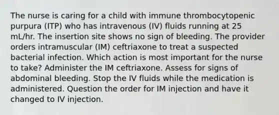 The nurse is caring for a child with immune thrombocytopenic purpura (ITP) who has intravenous (IV) fluids running at 25 mL/hr. The insertion site shows no sign of bleeding. The provider orders intramuscular (IM) ceftriaxone to treat a suspected bacterial infection. Which action is most important for the nurse to take? Administer the IM ceftriaxone. Assess for signs of abdominal bleeding. Stop the IV fluids while the medication is administered. Question the order for IM injection and have it changed to IV injection.