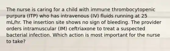 The nurse is caring for a child with immune thrombocytopenic purpura (ITP) who has intravenous (IV) fluids running at 25 mL/hr. The insertion site shows no sign of bleeding. The provider orders intramuscular (IM) ceftriaxone to treat a suspected bacterial infection. Which action is most important for the nurse to take?