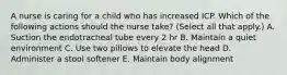 A nurse is caring for a child who has increased ICP. Which of the following actions should the nurse take? (Select all that apply.) A. Suction the endotracheal tube every 2 hr B. Maintain a quiet environment C. Use two pillows to elevate the head D. Administer a stool softener E. Maintain body alignment