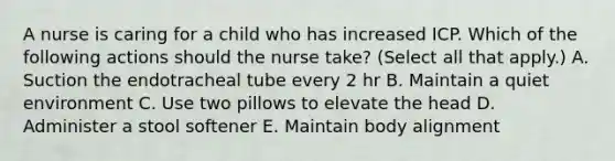 A nurse is caring for a child who has increased ICP. Which of the following actions should the nurse take? (Select all that apply.) A. Suction the endotracheal tube every 2 hr B. Maintain a quiet environment C. Use two pillows to elevate the head D. Administer a stool softener E. Maintain body alignment