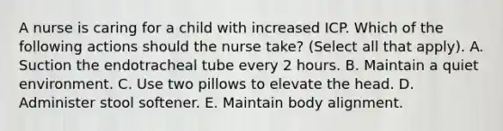 A nurse is caring for a child with increased ICP. Which of the following actions should the nurse take? (Select all that apply). A. Suction the endotracheal tube every 2 hours. B. Maintain a quiet environment. C. Use two pillows to elevate the head. D. Administer stool softener. E. Maintain body alignment.