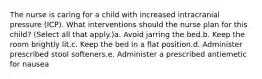 The nurse is caring for a child with increased intracranial pressure (ICP). What interventions should the nurse plan for this child? (Select all that apply.)a. Avoid jarring the bed.b. Keep the room brightly lit.c. Keep the bed in a flat position.d. Administer prescribed stool softeners.e. Administer a prescribed antiemetic for nausea