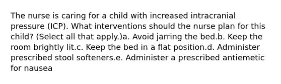 The nurse is caring for a child with increased intracranial pressure (ICP). What interventions should the nurse plan for this child? (Select all that apply.)a. Avoid jarring the bed.b. Keep the room brightly lit.c. Keep the bed in a flat position.d. Administer prescribed stool softeners.e. Administer a prescribed antiemetic for nausea