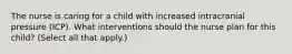 The nurse is caring for a child with increased intracranial pressure (ICP). What interventions should the nurse plan for this child? (Select all that apply.)