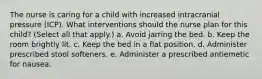 The nurse is caring for a child with increased intracranial pressure (ICP). What interventions should the nurse plan for this child? (Select all that apply.) a. Avoid jarring the bed. b. Keep the room brightly lit. c. Keep the bed in a flat position. d. Administer prescribed stool softeners. e. Administer a prescribed antiemetic for nausea.