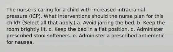 The nurse is caring for a child with increased intracranial pressure (ICP). What interventions should the nurse plan for this child? (Select all that apply.) a. Avoid jarring the bed. b. Keep the room brightly lit. c. Keep the bed in a flat position. d. Administer prescribed stool softeners. e. Administer a prescribed antiemetic for nausea.