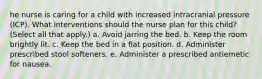 he nurse is caring for a child with increased intracranial pressure (ICP). What interventions should the nurse plan for this child? (Select all that apply.) a. Avoid jarring the bed. b. Keep the room brightly lit. c. Keep the bed in a flat position. d. Administer prescribed stool softeners. e. Administer a prescribed antiemetic for nausea.