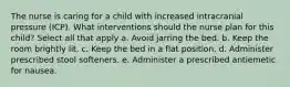 The nurse is caring for a child with increased intracranial pressure (ICP). What interventions should the nurse plan for this child? Select all that apply a. Avoid jarring the bed. b. Keep the room brightly lit. c. Keep the bed in a flat position. d. Administer prescribed stool softeners. e. Administer a prescribed antiemetic for nausea.