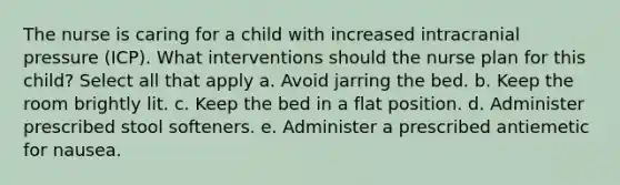 The nurse is caring for a child with increased intracranial pressure (ICP). What interventions should the nurse plan for this child? Select all that apply a. Avoid jarring the bed. b. Keep the room brightly lit. c. Keep the bed in a flat position. d. Administer prescribed stool softeners. e. Administer a prescribed antiemetic for nausea.