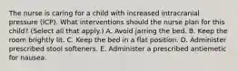 The nurse is caring for a child with increased intracranial pressure (ICP). What interventions should the nurse plan for this child? (Select all that apply.) A. Avoid jarring the bed. B. Keep the room brightly lit. C. Keep the bed in a flat position. D. Administer prescribed stool softeners. E. Administer a prescribed antiemetic for nausea.