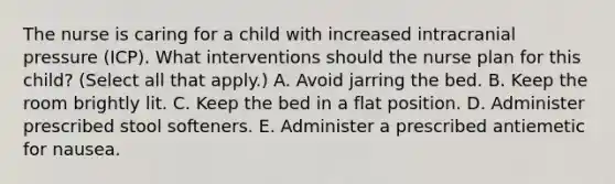 The nurse is caring for a child with increased intracranial pressure (ICP). What interventions should the nurse plan for this child? (Select all that apply.) A. Avoid jarring the bed. B. Keep the room brightly lit. C. Keep the bed in a flat position. D. Administer prescribed stool softeners. E. Administer a prescribed antiemetic for nausea.