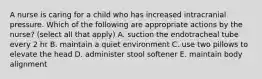 A nurse is caring for a child who has increased intracranial pressure. Which of the following are appropriate actions by the nurse? (select all that apply) A. suction the endotracheal tube every 2 hr B. maintain a quiet environment C. use two pillows to elevate the head D. administer stool softener E. maintain body alignment