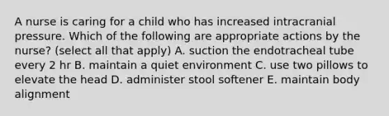 A nurse is caring for a child who has increased intracranial pressure. Which of the following are appropriate actions by the nurse? (select all that apply) A. suction the endotracheal tube every 2 hr B. maintain a quiet environment C. use two pillows to elevate the head D. administer stool softener E. maintain body alignment