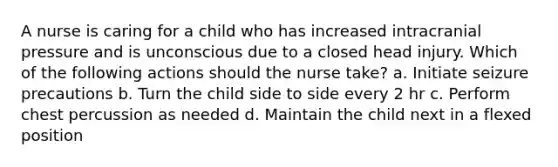 A nurse is caring for a child who has increased intracranial pressure and is unconscious due to a closed head injury. Which of the following actions should the nurse take? a. Initiate seizure precautions b. Turn the child side to side every 2 hr c. Perform chest percussion as needed d. Maintain the child next in a flexed position