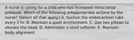 A nurse is caring for a child who has increased intracranial pressure. Which of the following areappropriate actions by the nurse? (Select all that apply.) A. Suction the endotracheal tube every 2 hr. B. Maintain a quiet environment. C. Use two pillows to elevate the head. D. Administer a stool softener. E. Maintain body alignment