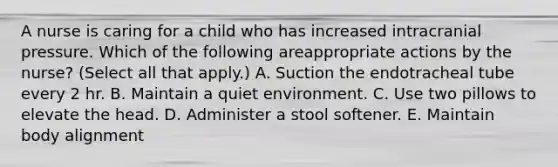 A nurse is caring for a child who has increased intracranial pressure. Which of the following areappropriate actions by the nurse? (Select all that apply.) A. Suction the endotracheal tube every 2 hr. B. Maintain a quiet environment. C. Use two pillows to elevate the head. D. Administer a stool softener. E. Maintain body alignment