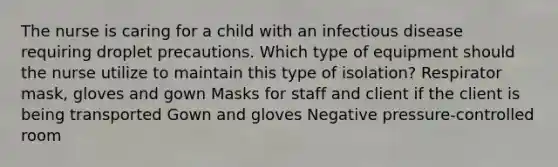 The nurse is caring for a child with an infectious disease requiring droplet precautions. Which type of equipment should the nurse utilize to maintain this type of isolation? Respirator mask, gloves and gown Masks for staff and client if the client is being transported Gown and gloves Negative pressure-controlled room