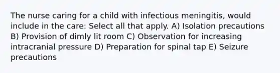 The nurse caring for a child with infectious meningitis, would include in the care: Select all that apply. A) Isolation precautions B) Provision of dimly lit room C) Observation for increasing intracranial pressure D) Preparation for spinal tap E) Seizure precautions