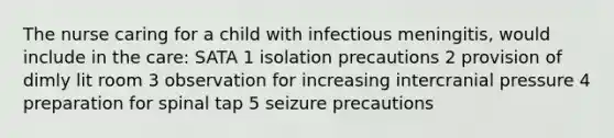 The nurse caring for a child with infectious meningitis, would include in the care: SATA 1 isolation precautions 2 provision of dimly lit room 3 observation for increasing intercranial pressure 4 preparation for spinal tap 5 seizure precautions