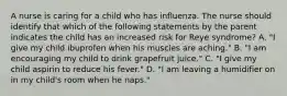 A nurse is caring for a child who has influenza. The nurse should identify that which of the following statements by the parent indicates the child has an increased risk for Reye syndrome? A. "I give my child ibuprofen when his muscles are aching." B. "I am encouraging my child to drink grapefruit juice." C. "I give my child aspirin to reduce his fever." D. "I am leaving a humidifier on in my child's room when he naps."