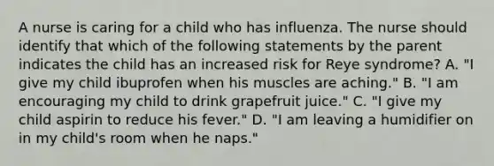 A nurse is caring for a child who has influenza. The nurse should identify that which of the following statements by the parent indicates the child has an increased risk for Reye syndrome? A. "I give my child ibuprofen when his muscles are aching." B. "I am encouraging my child to drink grapefruit juice." C. "I give my child aspirin to reduce his fever." D. "I am leaving a humidifier on in my child's room when he naps."