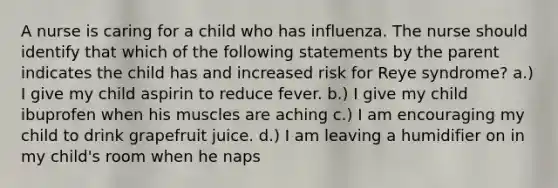 A nurse is caring for a child who has influenza. The nurse should identify that which of the following statements by the parent indicates the child has and increased risk for Reye syndrome? a.) I give my child aspirin to reduce fever. b.) I give my child ibuprofen when his muscles are aching c.) I am encouraging my child to drink grapefruit juice. d.) I am leaving a humidifier on in my child's room when he naps