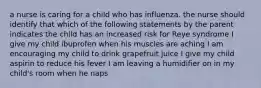 a nurse is caring for a child who has influenza. the nurse should identify that which of the following statements by the parent indicates the child has an increased risk for Reye syndrome I give my child ibuprofen when his muscles are aching I am encouraging my child to drink grapefruit juice I give my child aspirin to reduce his fever I am leaving a humidifier on in my child's room when he naps