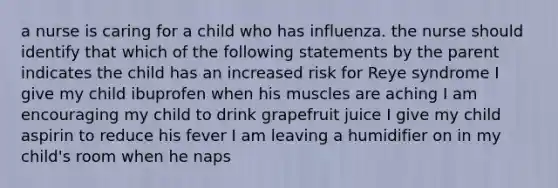 a nurse is caring for a child who has influenza. the nurse should identify that which of the following statements by the parent indicates the child has an increased risk for Reye syndrome I give my child ibuprofen when his muscles are aching I am encouraging my child to drink grapefruit juice I give my child aspirin to reduce his fever I am leaving a humidifier on in my child's room when he naps