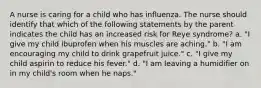 A nurse is caring for a child who has influenza. The nurse should identify that which of the following statements by the parent indicates the child has an increased risk for Reye syndrome? a. "I give my child ibuprofen when his muscles are aching." b. "I am encouraging my child to drink grapefruit juice." c. "I give my child aspirin to reduce his fever." d. "I am leaving a humidifier on in my child's room when he naps."