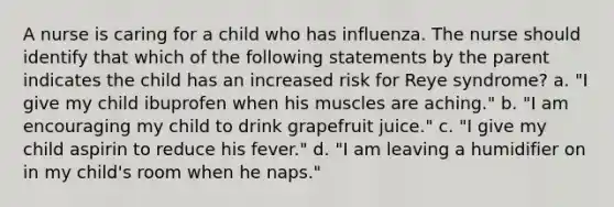 A nurse is caring for a child who has influenza. The nurse should identify that which of the following statements by the parent indicates the child has an increased risk for Reye syndrome? a. "I give my child ibuprofen when his muscles are aching." b. "I am encouraging my child to drink grapefruit juice." c. "I give my child aspirin to reduce his fever." d. "I am leaving a humidifier on in my child's room when he naps."