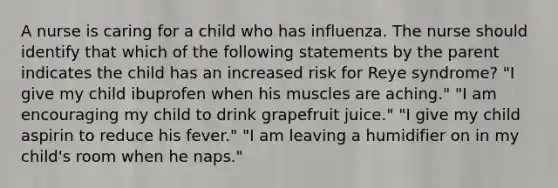 A nurse is caring for a child who has influenza. The nurse should identify that which of the following statements by the parent indicates the child has an increased risk for Reye syndrome? "I give my child ibuprofen when his muscles are aching." "I am encouraging my child to drink grapefruit juice." "I give my child aspirin to reduce his fever." "I am leaving a humidifier on in my child's room when he naps."