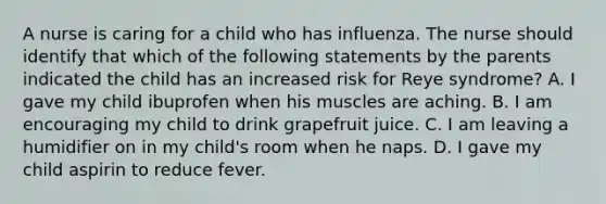 A nurse is caring for a child who has influenza. The nurse should identify that which of the following statements by the parents indicated the child has an increased risk for Reye syndrome? A. I gave my child ibuprofen when his muscles are aching. B. I am encouraging my child to drink grapefruit juice. C. I am leaving a humidifier on in my child's room when he naps. D. I gave my child aspirin to reduce fever.