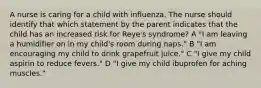 A nurse is caring for a child with influenza. The nurse should identify that which statement by the parent indicates that the child has an increased risk for Reye's syndrome? A "I am leaving a humidifier on in my child's room during naps." B "I am encouraging my child to drink grapefruit juice." C "I give my child aspirin to reduce fevers." D "I give my child ibuprofen for aching muscles."