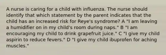 A nurse is caring for a child with influenza. The nurse should identify that which statement by the parent indicates that the child has an increased risk for Reye's syndrome? A "I am leaving a humidifier on in my child's room during naps." B "I am encouraging my child to drink grapefruit juice." C "I give my child aspirin to reduce fevers." D "I give my child ibuprofen for aching muscles."