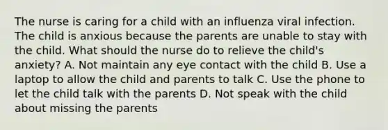 The nurse is caring for a child with an influenza viral infection. The child is anxious because the parents are unable to stay with the child. What should the nurse do to relieve the child's anxiety? A. Not maintain any eye contact with the child B. Use a laptop to allow the child and parents to talk C. Use the phone to let the child talk with the parents D. Not speak with the child about missing the parents