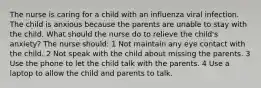 The nurse is caring for a child with an influenza viral infection. The child is anxious because the parents are unable to stay with the child. What should the nurse do to relieve the child's anxiety? The nurse should: 1 Not maintain any eye contact with the child. 2 Not speak with the child about missing the parents. 3 Use the phone to let the child talk with the parents. 4 Use a laptop to allow the child and parents to talk.