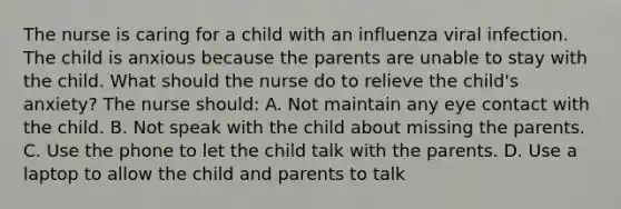 The nurse is caring for a child with an influenza viral infection. The child is anxious because the parents are unable to stay with the child. What should the nurse do to relieve the child's anxiety? The nurse should: A. Not maintain any eye contact with the child. B. Not speak with the child about missing the parents. C. Use the phone to let the child talk with the parents. D. Use a laptop to allow the child and parents to talk