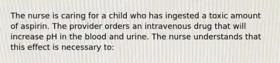 The nurse is caring for a child who has ingested a toxic amount of aspirin. The provider orders an intravenous drug that will increase pH in the blood and urine. The nurse understands that this effect is necessary to: