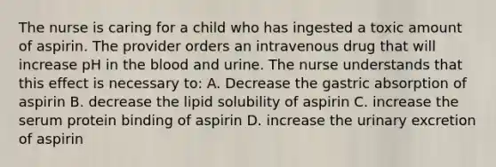 The nurse is caring for a child who has ingested a toxic amount of aspirin. The provider orders an intravenous drug that will increase pH in the blood and urine. The nurse understands that this effect is necessary to: A. Decrease the gastric absorption of aspirin B. decrease the lipid solubility of aspirin C. increase the serum protein binding of aspirin D. increase the urinary excretion of aspirin