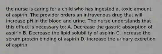 the nurse is caring for a child who has ingested a. toxic amount of aspirin. The provider orders an intravenous drug that will increase pH in the blood and urine. The nurse understands that this effect is necessary to: A. Decrease the gastric absorption of aspirin B. Decrease the lipid solubility of aspirin C. increase the serum protein binding of aspirin D. increase the urinary excretion of aspirin