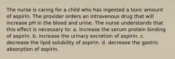 The nurse is caring for a child who has ingested a toxic amount of aspirin. The provider orders an intravenous drug that will increase pH in the blood and urine. The nurse understands that this effect is necessary to: a. increase the serum protein binding of aspirin. b. increase the urinary excretion of aspirin. c. decrease the lipid solubility of aspirin. d. decrease the gastric absorption of aspirin.