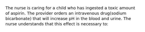 The nurse is caring for a child who has ingested a toxic amount of aspirin. The provider orders an intravenous drug(sodium bicarbonate) that will increase pH in the blood and urine. The nurse understands that this effect is necessary to: