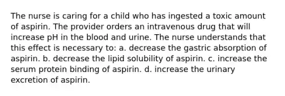 The nurse is caring for a child who has ingested a toxic amount of aspirin. The provider orders an intravenous drug that will increase pH in the blood and urine. The nurse understands that this effect is necessary to: a. decrease the gastric absorption of aspirin. b. decrease the lipid solubility of aspirin. c. increase the serum protein binding of aspirin. d. increase the urinary excretion of aspirin.