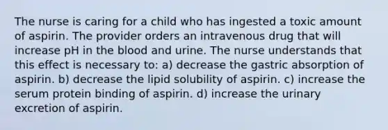 The nurse is caring for a child who has ingested a toxic amount of aspirin. The provider orders an intravenous drug that will increase pH in the blood and urine. The nurse understands that this effect is necessary to: a) decrease the gastric absorption of aspirin. b) decrease the lipid solubility of aspirin. c) increase the serum protein binding of aspirin. d) increase the urinary excretion of aspirin.