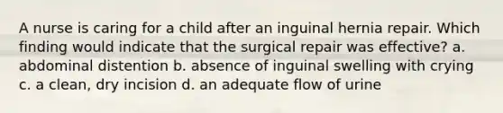 A nurse is caring for a child after an inguinal hernia repair. Which finding would indicate that the surgical repair was effective? a. abdominal distention b. absence of inguinal swelling with crying c. a clean, dry incision d. an adequate flow of urine