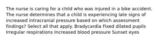 The nurse is caring for a child who was injured in a bike accident. The nurse determines that a child is experiencing late signs of increased intracranial pressure based on which assessment findings? Select all that apply. Bradycardia Fixed dilated pupils Irregular respirations Increased blood pressure Sunset eyes