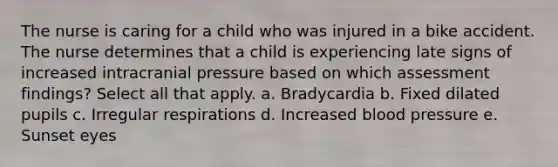 The nurse is caring for a child who was injured in a bike accident. The nurse determines that a child is experiencing late signs of increased intracranial pressure based on which assessment findings? Select all that apply. a. Bradycardia b. Fixed dilated pupils c. Irregular respirations d. Increased blood pressure e. Sunset eyes